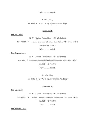 N2 = ……… mole/L
K = Corg. / Caq.
For Bottle A, K = N2 in org. layer / N2 in Aq. Layer
Container B
For Aq. Layer
N1 V1 (Sodium Thiosulphate) = N2 V2 (Iodine)
N1= 0.005N V1= volume consumed of sodium thiosulphate V2 = 10 ml N2 =?
So, N2 = N1 V1 / V2
N2 = ……… mole/L
For Organic Layer
N1 V1 (Sodium Thiosulphate) = N2 V2 (Iodine)
N1= 0.1N V1= volume consumed of sodium thiosulphate V2 = 10 ml N2 =?
So, N2 = N1 V1 / V2
N2 = ……… mole/L
K = Corg. / Caq.
For Bottle B, K = N2 in org. layer / N2 in Aq. Layer
Container C
For Aq. Layer
N1 V1 (Sodium Thiosulphate) = N2 V2 (Iodine)
N1= 0.005N V1= volume consumed of sodium thiosulphate V2 = 10 ml N2 =?
So, N2 = N1 V1 / V2
N2 = ……… mole/L
For Organic Layer
 