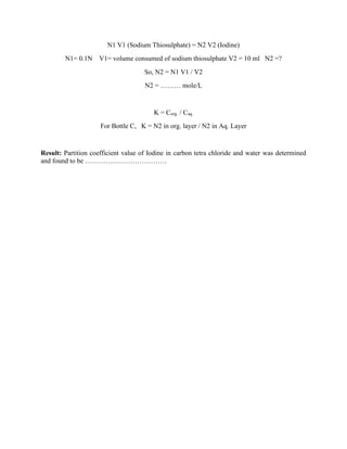 N1 V1 (Sodium Thiosulphate) = N2 V2 (Iodine)
N1= 0.1N V1= volume consumed of sodium thiosulphate V2 = 10 ml N2 =?
So, N2 = N1 V1 / V2
N2 = ……… mole/L
K = Corg. / Caq.
For Bottle C, K = N2 in org. layer / N2 in Aq. Layer
Result: Partition coefficient value of Iodine in carbon tetra chloride and water was determined
and found to be ………………………………
 