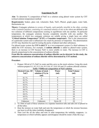 Experiment No. 05
Aim: To determine % composition of NaCl in a solution using phenol water system by CST
(critical solution temperature) method
Requirements: beaker, glass rod, volumetric flask, NaCl, Phenol, graph paper, water bath,
thermometer etc.
Theory: Conjugate solutions (a system of liquids, each partially miscible in the other, existing
with a common interface, consisting of a saturated solution of one in the other) are defined as the
two solutions of different compositions existing in equilibrium with one another. At particular
temperature, the conjugate solutions become completely miscible with one another. The
temperatures at which two conjugate solutions are soluble giving a single layer are called
"Critical Solution Temperature" [CST] or Consolute temperature. This is the characteristic
of a particular system and is influenced very much by presence of impurities. The determination
of CST may therefore be used for testing the purity of phenol and other substances.
For phenol-water system the CST is 66.8 °C in a two-component system if a third substance is
added the CST increases, For example, if sodium chloride is added to phenol-water system,
there is an increase in CST because NaCl is more soluble in water. The increase in CST is
directly proportional to the concentration of sodium chloride.
From this the unknown concentration of sodium chloride can be detected. In this study, the
unknown concentration of sodium chloride will be determined by CST method.
Procedure
1. Prepare 100 ml of 1% NaCl in water and this serve as the stock solution. Using this stock
solution prepare 0.1, 0.2, 0.3, 0.4, 0.5, 0.6, 0.7, 0.8, 0.9 and 1% sodium chloride solution.
Table: 9 Different composition of NaCl solution
Desired Conc. Of
NaCl
Volume of stock
solution (1%) in
(ml)
Water
(ml)
Total Volume
(ml)
0.1 % 1 9 10
0.2 % 2 8 10
0.3 % 3 7 10
0.4 % 4 6 10
0.5 % 5 5 10
0.6 % 6 4 10
0.7 % 7 3 10
0.8 % 8 2 10
0.9 % 9 1 10
1.0 % 10 0 10
Unknown Unknown Up to 10 10
2. To 10ml of each of these solutions in a separate transition tube and add 2ml of phenol to
all the tubes.
3. Heat the mixture on water bath and note the temperature at which the mixture becomes
one layer in all the tubes (turbidity disappears).
4. Then cool the all the tubes and note at what temperature the turbidity reappears. i.e.
temperature at which turbidity appears and disappear should be noted. (Take the avg.)
 
