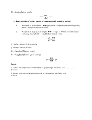 d2 = density of given sample
γ2 =
𝑛1 𝑑2
n2 d1
∗ γ1
3. Determination of surface tension of given sample (drop weight method)
i. Weight of 20 drops (water) W4= [weight of 20drops (water) containing density
bottle] – weight of dry density bottle
ii. Weight of 20 drops (Given sample) W5 = [weight of 20drops (Given Sample)
containing density bottle] – weight of dry density bottle
γ1
γ2
=
𝑊4
W5
γ2 = surface tension of given sample
γ1 = surface tension of water
W4 = Weight of 20 drops (water)
W5 = Weight of 20 drops (given sample)
γ2 =
𝑊5
W4
∗ γ1
Result:
i. Surface tension (by drop count method) of given sample was found to be …………….
dyne/cm.
ii. Surface tension (by drop weight method) of given sample was found to be …………….
dyne/cm.
 