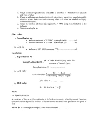 1. Weigh accurately 1gm of stearic acid; add it to a mixture of 10ml of alcohol (ethanol)
and 10ml of ether.
2. If stearic acid does not dissolve in the solvent mixture, warm it on water bath until it
dissolves. (Note: Take care while warming, since both ether and alcohol are highly
inflammable liquids)
3. Titrate the solution of stearic acid against 0.1N KOH using phenolphthalein as the
indicator
4. Note the reading be V3.
Observation:
1. Saponification no.
a. Volume consumed of 0.5N HCl by sample (V1) = ………..ml
b. Volume consumed of 0.5N HCl by Blank (V2) = …………ml
2. Acid No
a. Volume of 0.1N KOH consumed (V3) = …………………..ml
Calculation:
1. Saponification No
𝐒𝐚𝐩𝐨𝐧𝐢𝐟𝐢𝐜𝐚𝐭𝐢𝐨𝐧 𝐍𝐨 (S) =
(𝑉2 − 𝑉1) ∗ 𝑁𝑜𝑟𝑚𝑎𝑙𝑖𝑡𝑦 𝑜𝑓 𝐻𝐶𝑙 ∗ 56.1
𝐴𝑚𝑜𝑢𝑛𝑡 𝑜𝑓 𝑆𝑎𝑚𝑝𝑙𝑒 (𝑔𝑚)
Saponification no (S) = ………………….
2. Acid Value
Acid value (A) = (
𝑉3 ∗ 5.61
𝑎𝑚𝑜𝑢𝑛𝑡 𝑜𝑓 𝑠𝑎𝑚𝑝𝑙𝑒 𝑖𝑛 𝑔𝑚
)
Acid Value = …………….
3. HLB Value
So, HLB = 20 ∗ (1 −
𝑆
𝐴
)
Where,
S = Saponification No
A = acid no of fatty acid (The acid value is defined as the number of milligrams of Potassium
hydroxide/sodium hydroxide required to neutralize the free fatty acids present in one gram of
fat.)
Result: HLB value of given sample (SMG) was found to be ……………….
 