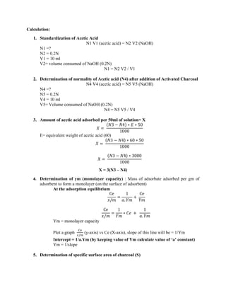 Calculation:
1. Standardization of Acetic Acid
N1 V1 (acetic acid) = N2 V2 (NaOH)
N1 =?
N2 = 0.2N
V1 = 10 ml
V2= volume consumed of NaOH (0.2N)
N1 = N2 V2 / V1
2. Determination of normality of Acetic acid (N4) after addition of Activated Charcoal
N4 V4 (acetic acid) = N5 V5 (NaOH)
N4 =?
N5 = 0.2N
V4 = 10 ml
V5= Volume consumed of NaOH (0.2N)
N4 = N5 V5 / V4
3. Amount of acetic acid adsorbed per 50ml of solution= X
𝑋 =
(𝑁3 − 𝑁4) ∗ 𝐸 ∗ 50
1000
E= equivalent weight of acetic acid (60)
𝑋 =
(𝑁3 − 𝑁4) ∗ 60 ∗ 50
1000
𝑋 =
(𝑁3 − 𝑁4) ∗ 3000
1000
X = 3(N3 – N4)
4. Determination of ym (monolayer capacity) : Mass of adsorbate adsorbed per gm of
adsorbent to form a monolayer (on the surface of adsorbent)
At the adsorption equilibrium
Ce
𝑥/𝑚
=
1
𝑎. 𝑌𝑚
+
Ce
𝑌𝑚
Ce
𝑥/𝑚
=
1
𝑌𝑚
∗ 𝐶𝑒 +
1
𝑎. 𝑌𝑚
Ym = monolayer capacity
Plot a graph
Ce
𝑥/𝑚
(y-axis) vs Ce (X-axis), slope of this line will be = 1/Ym
Intercept = 1/a.Ym (by keeping value of Ym calculate value of ‘a’ constant)
Ym = 1/slope
5. Determination of specific surface area of charcoal (S)
 