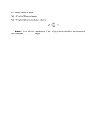 γ1 = surface tension of water
W1 = Weight of 20 drops (water)
W2 = Weight of 20 drops (surfactant solution)
γ2 =
𝑊2
W1
∗ γ1
Result: Critical micellar concentration (CMC) of given surfactant (SLS) was determined
and found to be ……………….mg/ml.
 