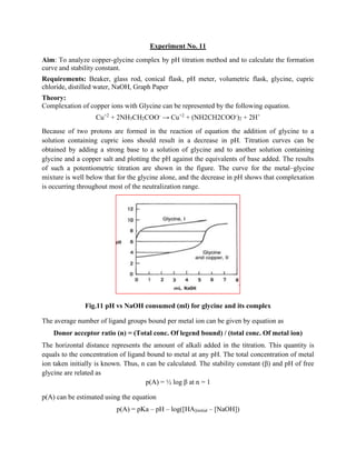 Experiment No. 11
Aim: To analyze copper-glycine complex by pH titration method and to calculate the formation
curve and stability constant.
Requirements: Beaker, glass rod, conical flask, pH meter, volumetric flask, glycine, cupric
chloride, distilled water, NaOH, Graph Paper
Theory:
Complexation of copper ions with Glycine can be represented by the following equation.
Cu+2
+ 2NH3CH2COO-
→ Cu+2
+ (NH2CH2COO-
)2 + 2H+
Because of two protons are formed in the reaction of equation the addition of glycine to a
solution containing cupric ions should result in a decrease in pH. Titration curves can be
obtained by adding a strong base to a solution of glycine and to another solution containing
glycine and a copper salt and plotting the pH against the equivalents of base added. The results
of such a potentiometric titration are shown in the figure. The curve for the metal–glycine
mixture is well below that for the glycine alone, and the decrease in pH shows that complexation
is occurring throughout most of the neutralization range.
Fig.11 pH vs NaOH consumed (ml) for glycine and its complex
The average number of ligand groups bound per metal ion can be given by equation as
Donor acceptor ratio (n) = (Total conc. Of legend bound) / (total conc. Of metal ion)
The horizontal distance represents the amount of alkali added in the titration. This quantity is
equals to the concentration of ligand bound to metal at any pH. The total concentration of metal
ion taken initially is known. Thus, n can be calculated. The stability constant (β) and pH of free
glycine are related as
p(A) = ½ log β at n = 1
p(A) can be estimated using the equation
p(A) = pKa – pH – log([HA]initial – [NaOH])
 
