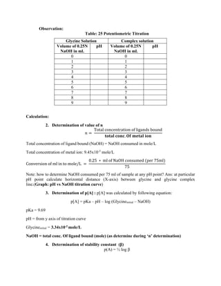 Observation:
Table: 25 Potentiometric Titration
Glycine Solution Complex solution
Volume of 0.25N
NaOH in ml.
pH Volume of 0.25N
NaOH in ml.
pH
0 0
1 1
2 2
3 3
4 4
5 5
6 6
7 7
8 8
9 9
Calculation:
2. Determination of value of n
𝑛 =
Total concentration of ligands bound
𝐭𝐨𝐭𝐚𝐥 𝐜𝐨𝐧𝐜. 𝐎𝐟 𝐦𝐞𝐭𝐚𝐥 𝐢𝐨𝐧
Total concentration of ligand bound (NaOH) = NaOH consumed in mole/L
Total concentration of metal ion: 9.45x10-3
mole/L
Conversion of ml in to mole/L =
0.25 ∗ ml of NaOH consumed (per 75ml)
75
Note: how to determine NaOH consumed per 75 ml of sample at any pH point? Ans: at particular
pH point calculate horizontal distance (X-axis) between glycine and glycine complex
line.(Graph: pH vs NaOH titration curve)
3. Determination of p[A] : p[A] was calculated by following equation:
p[A] = pKa – pH – log (Glycineinitial – NaOH)
pKa = 9.69
pH = from y axis of titration curve
Glycineinitial = 3.34x10-2 mole/L
NaOH = total conc. Of ligand bound (mole) (as determine during ‘n’ determination)
4. Determination of stability constant (β)
p(A) = ½ log β
 