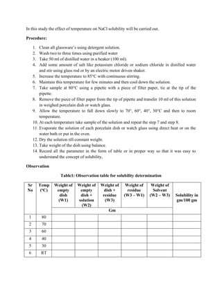 In this study the effect of temperature on NaCl solubility will be carried out.
Procedure:
1. Clean all glassware’s using detergent solution.
2. Wash two to three times using purified water
3. Take 50 ml of distilled water in a beaker (100 ml).
4. Add some amount of salt like potassium chloride or sodium chloride in distilled water
and stir using glass rod or by an electric motor driven shaker.
5. Increase the temperature to 85°C with continuous stirring.
6. Maintain this temperature for few minutes and then cool down the solution.
7. Take sample at 80°C using a pipette with a piece of filter paper, tie at the tip of the
pipette.
8. Remove the piece of filter paper from the tip of pipette and transfer 10 ml of this solution
in weighed porcelain dish or watch glass.
9. Allow the temperature to fall down slowly to 70°, 60°, 40°, 30°C and then to room
temperature.
10. At each temperature take sample of the solution and repeat the step 7 and step 8.
11. Evaporate the solution of each porcelain dish or watch glass using direct heat or on the
water bath or put in the oven.
12. Dry the solution till constant weight.
13. Take weight of the dish using balance.
14. Record all the parameter in the form of table or in proper way so that it was easy to
understand the concept of solubility,
Observation
Table1: Observation table for solubility determination
Sr
No
Temp
(oC)
Weight of
empty
dish
(W1)
Weight of
empty
dish +
solution
(W2)
Weight of
dish +
residue
(W3)
Weight of
residue
(W3 – W1)
Weight of
Solvent
(W2 – W3) Solubility in
gm/100 gm
Gm
1 80
2 70
3 60
4 40
5 30
6 RT
 