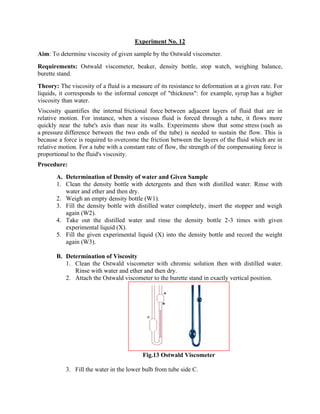 Experiment No. 12
Aim: To determine viscosity of given sample by the Ostwald viscometer.
Requirements: Ostwald viscometer, beaker, density bottle, stop watch, weighing balance,
burette stand.
Theory: The viscosity of a fluid is a measure of its resistance to deformation at a given rate. For
liquids, it corresponds to the informal concept of "thickness": for example, syrup has a higher
viscosity than water.
Viscosity quantifies the internal frictional force between adjacent layers of fluid that are in
relative motion. For instance, when a viscous fluid is forced through a tube, it flows more
quickly near the tube's axis than near its walls. Experiments show that some stress (such as
a pressure difference between the two ends of the tube) is needed to sustain the flow. This is
because a force is required to overcome the friction between the layers of the fluid which are in
relative motion. For a tube with a constant rate of flow, the strength of the compensating force is
proportional to the fluid's viscosity.
Procedure:
A. Determination of Density of water and Given Sample
1. Clean the density bottle with detergents and then with distilled water. Rinse with
water and ether and then dry.
2. Weigh an empty density bottle (W1).
3. Fill the density bottle with distilled water completely, insert the stopper and weigh
again (W2).
4. Take out the distilled water and rinse the density bottle 2-3 times with given
experimental liquid (X).
5. Fill the given experimental liquid (X) into the density bottle and record the weight
again (W3).
B. Determination of Viscosity
1. Clean the Ostwald viscometer with chromic solution then with distilled water.
Rinse with water and ether and then dry.
2. Attach the Ostwald viscometer to the burette stand in exactly vertical position.
Fig.13 Ostwald Viscometer
3. Fill the water in the lower bulb from tube side C.
 