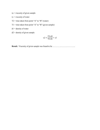 η2 = viscosity of given sample
η1 = viscosity of water
T2 = time taken from point “A” to “B” (water)
T1 = time taken from point “A” to “B” (given sample)
d1 = density of water
d2 = density of given sample
η2 =
𝑇2 𝑑2
T1 d1
∗ η1
Result: Viscosity of given sample was found to be ……………………………..
 