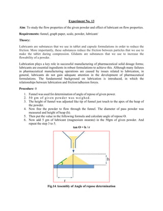 Experiment No. 13
Aim: To study the flow properties of the given powder and effect of lubricant on flow properties.
Requirements: funnel, graph paper, scale, powder, lubricant/
Theory:
Lubricants are substances that we use in tablet and capsule formulations in order to reduce the
friction. More importantly, these substances reduce the friction between particles that we use to
make the tablet during compression. Glidants are substances that we use to increase the
flowability of a powder.
Lubrication plays a key role in successful manufacturing of pharmaceutical solid dosage forms;
lubricants are essential ingredients in robust formulations to achieve this. Although many failures
in pharmaceutical manufacturing operations are caused by issues related to lubrication, in
general, lubricants do not gain adequate attention in the development of pharmaceutical
formulations. The fundamental background on lubrication is introduced, in which the
relationships between lubrication and friction/adhesion forces.
Procedure: 0
1. Funnel was used for determination of angle of repose of given power.
2. 50 gm of given powder was weighed .
3. The height of funnel was adjusted like tip of funnel just touch to the apex of the heap of
the powder.
4. Now free the powder to flow through the funnel. The diameter of pass powder was
measured and height of heap (h).
5. Then put the value in the following formula and calculate angle of repose ϴ.
6. Now add 5 gm of lubricant (magnesium stearate) in the 50gm of given powder. And
repeat the step 3 to 5.
tan ϴ = h / r
Fig.14 Assembly of Angle of repose determination
 
