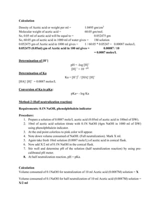 Calculation
Density of Acetic acid or weight per ml = 1.0495 gm/cm3
Molecular weight of acetic acid = 60.05 gm/mol.
So, 0.05 ml of acetic acid will be equal to = 0.052475 gm
So, 60.05 gm of acetic acid in 1000 ml of water gives = 1M solution
0.052475 gm of Acetic acid in 1000 ml gives = 1 / 60.05 * 0.05247 = 0.00087 moles/L
0.052475 (0.05ml) gm of Acetic acid in 100 ml gives = 0.00087 / 10
= 0.0087 moles/L
Determination of [H+]
pH = -log [H]+
[H] +
= 10 - pH
Determination of Ka
Ka = [H+
]2
/ [HA]-
[H]+
[HA]-
[H]+
= 0.0087 moles/L
Conversion of Ka to pKa:
pKa= - log Ka
Method-2 (Half neutralization reaction)
Requirements: 0.1N NaOH, phenolphthalein indicator
Procedure:
1. Prepare a solution of 0.0087 mole/L acetic acid (0.05ml of acetic acid in 100ml of DW).
2. 10ml of acetic acid solution titrate with 0.1N NaOH (4gm NaOH in 1000 ml of DW)
using phenolphthalein indicator.
3. At the end point colorless to pink color will appear.
4. Note down volume consumed of NaOH. (Full neutralization). Mark X ml.
5. Again take fresh 10ml solution (0.0087 mole/L) of acetic acid in conical flask.
6. Now add X/2 ml of 0.1N NaOH in the conical flask.
7. Stir well and determine pH of the solution (half neutralization reaction) by using pre-
calibrated pH meter.
8. At half neutralization reaction, pH = pKa.
Calculation
Volume consumed of 0.1NaOH for neutralization of 10 ml Acetic acid (0.0087M) solution = X
Volume consumed of 0.1NaOH for half neutralization of 10 ml Acetic acid (0.0087M) solution =
X/2 ml
 