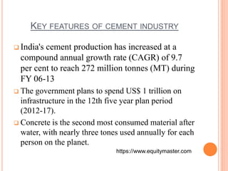 KEY FEATURES OF CEMENT INDUSTRY 
 India's cement production has increased at a 
compound annual growth rate (CAGR) of 9.7 
per cent to reach 272 million tonnes (MT) during 
FY 06-13 
 The government plans to spend US$ 1 trillion on 
infrastructure in the 12th five year plan period 
(2012-17). 
 Concrete is the second most consumed material after 
water, with nearly three tones used annually for each 
person on the planet. 
https://www.equitymaster.com 
 