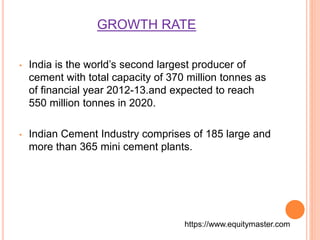 GROWTH RATE 
• India is the world’s second largest producer of 
cement with total capacity of 370 million tonnes as 
of financial year 2012-13.and expected to reach 
550 million tonnes in 2020. 
• Indian Cement Industry comprises of 185 large and 
more than 365 mini cement plants. 
https://www.equitymaster.com 
 