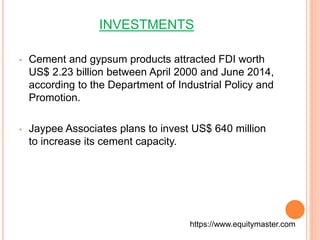 INVESTMENTS 
• Cement and gypsum products attracted FDI worth 
US$ 2.23 billion between April 2000 and June 2014, 
according to the Department of Industrial Policy and 
Promotion. 
• Jaypee Associates plans to invest US$ 640 million 
to increase its cement capacity. 
https://www.equitymaster.com 
 