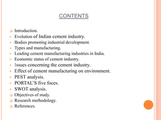 CONTENTS 
 Introduction. 
 Evolution of Indian cement industry. 
 Bodies promoting industrial development. 
 Types and manufacturing. 
 Leading cement manufacturing industries in India. 
 Economic status of cement industry. 
 Issues concerning the cement industry. 
 Effect of cement manufacturing on environment. 
 PEST analysis. 
 PORTAL’S five foces. 
 SWOT analysis. 
 Objectives of study. 
 Research methodology. 
 References. 
 