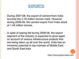 EXPORTS 
• During 2007-08, the export of cement from India 
touched the 2.16 million tonnes mark. However 
during 2008-09, the cement export from India stood 
at 1.46 million tonnes. 
• In spite of seeing fall during 2008-09, the export 
segment of the industry is expected to grow again 
on account of various infrastructure projects that 
are being taken up all over the world. India has an 
immense potential to tap markets of Middle East 
and South East Asia 
https://www.equitymaster.com 
 