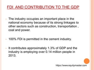 FDI AND CONTRIBUTION TO THE GDP 
• The industry occupies an important place in the 
national economy because of its strong linkages to 
other sectors such as construction, transportation , 
coal and power. 
• 100% FDI is permitted in the cement industry. 
• It contributes approximately 1.3% of GDP and the 
industry is employing over 0.14 million people in 
2013. 
https://www.equitymaster.com 
 