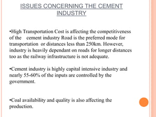ISSUES CONCERNING THE CEMENT 
INDUSTRY 
•High Transportation Cost is affecting the competitiveness 
of the cement industry Road is the preferred mode for 
transportation or distances less than 250km. However, 
industry is heavily dependant on roads for longer distances 
too as the railway infrastructure is not adequate. 
•Cement industry is highly capital intensive industry and 
nearly 55-60% of the inputs are controlled by the 
government. 
•Coal availability and quality is also affecting the 
production. 
 