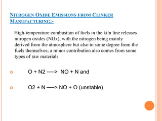 NITROGEN OXIDE EMISSIONS FROM CLINKER 
MANUFACTURING:- 
High-temperature combustion of fuels in the kiln line releases 
nitrogen oxides (NOx), with the nitrogen being mainly 
derived from the atmosphere but also to some degree from the 
fuels themselves; a minor contribution also comes from some 
types of raw materials 
 O + N2 ──> NO + N and 
 O2 + N ──> NO + O (unstable) 
 