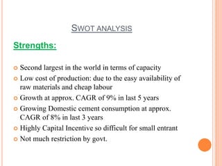 SWOT ANALYSIS 
Strengths: 
 Second largest in the world in terms of capacity 
 Low cost of production: due to the easy availability of 
raw materials and cheap labour 
 Growth at approx. CAGR of 9% in last 5 years 
 Growing Domestic cement consumption at approx. 
CAGR of 8% in last 3 years 
 Highly Capital Incentive so difficult for small entrant 
 Not much restriction by govt. 
 