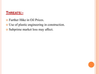THREATS:- 
 Further Hike in Oil Prices. 
 Use of plastic engineering in construction. 
 Subprime market loss may affect. 
 