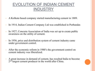 EVOLUTION OF INDIAN CEMENT 
INDUSTRY 
• A Kolkata based company started manufacturing cement in 1889. 
• In 1914, Indian Cement Company Ltd was established in Porbandar. 
• In 1927, Concrete Association of India was set up to create public 
awareness on the utility of cement. 
• In 1956, price and distribution system of cement industry came 
under government control. 
• After the economic reform in 1980’s the government control on 
cement industry was liberalized. 
• A great increase in demand of cement, has resulted India to become 
2nd largest cement producer in the world after China. 
 