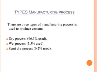 TYPES MANUFACTURING PROCESS 
There are three types of manufacturing process is 
used to produce cement:- 
 Dry process (96.3% used). 
Wet process (3.5% used). 
 Semi dry process (0.2% used). 
 