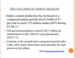 KEY FEATURES OF CEMENT INDUSTRY
 India's cement production has increased at a
compound annual growth rate (CAGR) of 9.7
per cent to reach 272 million tonnes (MT) during
FY 06-13
 The government plans to spend US$ 1 trillion on
infrastructure in the 12th five year plan period
(2012-17).
 Concrete is the second most consumed material after
water, with nearly three tones used annually for each
person on the planet.
https://www.equitymaster.com
 