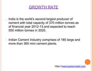 GROWTH RATE
• India is the world’s second largest producer of
cement with total capacity of 370 million tonnes as
of financial year 2012-13.and expected to reach
550 million tonnes in 2020.
• Indian Cement Industry comprises of 185 large and
more than 365 mini cement plants.
https://www.equitymaster.com
 