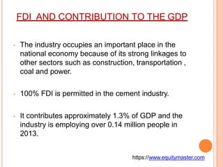 FDI AND CONTRIBUTION TO THE GDP
• The industry occupies an important place in the
national economy because of its strong linkages to
other sectors such as construction, transportation ,
coal and power.
• 100% FDI is permitted in the cement industry.
• It contributes approximately 1.3% of GDP and the
industry is employing over 0.14 million people in
2013.
https://www.equitymaster.com
 
