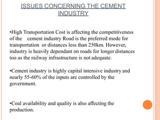 ISSUES CONCERNING THE CEMENT
INDUSTRY
•High Transportation Cost is affecting the competitiveness
of the cement industry Road is the preferred mode for
transportation or distances less than 250km. However,
industry is heavily dependant on roads for longer distances
too as the railway infrastructure is not adequate.
•Cement industry is highly capital intensive industry and
nearly 55-60% of the inputs are controlled by the
government.
•Coal availability and quality is also affecting the
production.
 