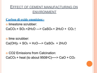 EFFECT OF CEMENT MANUFACTURING ON
ENVIRONMENT
Carbon di oxide emmision:-
 limestone scrubber:
CaCO3 + SO3 +2H2O —> CaSO4 + 2H2O + CO2 ↑
 lime scrubber:
Ca(OH)2 + SO3 + H2O—> CaSO4 + 2H2O
 CO2 Emissions from Calcination:
CaCO3 + heat (to about 9508ᵒC)──> CaO + CO2
 