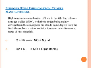 NITROGEN OXIDE EMISSIONS FROM CLINKER
MANUFACTURING:-
High-temperature combustion of fuels in the kiln line releases
nitrogen oxides (NOx), with the nitrogen being mainly
derived from the atmosphere but also to some degree from the
fuels themselves; a minor contribution also comes from some
types of raw materials
 O + N2 ──> NO + N and
 O2 + N ──> NO + O (unstable)
 