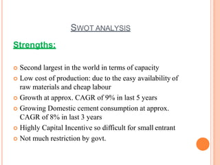 SWOT ANALYSIS
Strengths:
 Second largest in the world in terms of capacity
 Low cost of production: due to the easy availability of
raw materials and cheap labour
 Growth at approx. CAGR of 9% in last 5 years
 Growing Domestic cement consumption at approx.
CAGR of 8% in last 3 years
 Highly Capital Incentive so difficult for small entrant
 Not much restriction by govt.
 