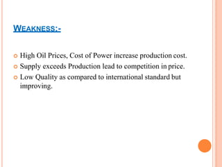 WEAKNESS:-
 High Oil Prices, Cost of Power increase production cost.
 Supply exceeds Production lead to competition in price.
 Low Quality as compared to international standard but
improving.
 