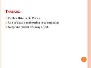 THREATS:-
 Further Hike in Oil Prices.
 Use of plastic engineering in construction.
 Subprime market loss may affect.
 