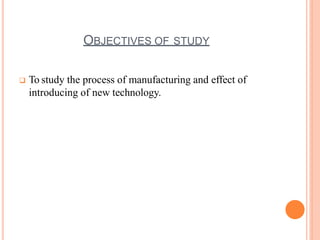 OBJECTIVES OF STUDY
 To study the process of manufacturing and effect of
introducing of new technology.
 