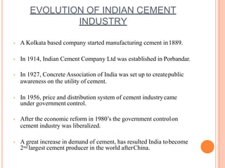 EVOLUTION OF INDIAN CEMENT
INDUSTRY
• A Kolkata based company started manufacturing cement in1889.
• In 1914, Indian Cement Company Ltd was established in Porbandar.
• In 1927, Concrete Association of India was set up to createpublic
awareness on the utility of cement.
• In 1956, price and distribution system of cement industrycame
under government control.
• After the economic reform in 1980’s the government controlon
cement industry was liberalized.
• A great increase in demand of cement, has resulted India tobecome
2nd largest cement producer in the world afterChina.
 