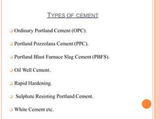 TYPES OF CEMENT
 Ordinary Portland Cement (OPC).
 Portland Pozzolana Cement (PPC).
 Portland Blast Furnace Slag Cement (PBFS).
 Oil Well Cement.
 Rapid Hardening.
 Sulphate Resisting Portland Cement.
 White Cement etc.
 
