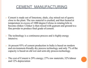 CEMENT MANUFACTURING
 Cement is made out of limestone, shale, clay mined out of quarry
close to the plant. The raw material is crushed, and then heated at
temperature in excess of 1000 degree Celsius in rotating kiln to
become clinker. Clinker is then mixed with gypsum and ground to a
fine powder to produce final grade of cement.
 The technology is a continuous process and is highlyenergy
intensive.
 At present 93% of cement production in India is based on modern
and environment-friendly dry process technology and only 7% of the
capacity is based on old wet and semi-dry process technology.
 The cost of Cement is 29% energy; 27% raw materials; 32% labour
and 12% depreciation
 