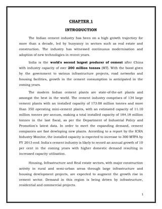 1 
CHAPTER 1 
INTRODUCTION 
The Indian cement industry has been on a high growth trajectory for 
more than a decade, led by buoyancy in sectors such as real estate and 
construction. The industry has witnessed continuous modernisation and 
adoption of new technologies in recent years. 
India is the world's second largest producer of cement after China 
with industry capacity of over 200 million tonnes (MT). With the boost given 
by the government to various infrastructure projects, road networks and 
housing facilities, growth in the cement consumption is anticipated in the 
coming years. 
The modern Indian cement plants are state-of-the-art plants and 
amongst the best in the world. The cement industry comprises of 134 large 
cement plants with an installed capacity of 173.08 million tonnes and more 
than 350 operating mini-cement plants, with an estimated capacity of 11.10 
million tonnes per annum, making a total installed capacity of 184.18 million 
tonnes in the last fiscal, as per the Department of Industrial Policy and 
Promotion's latest data. In order to meet the expanding demand, cement 
companies are fast developing new plants. According to a report by the ICRA 
Industry Monitor, the installed capacity is expected to increase to 300 MTPA by 
FY 2013-end. India's cement industry is likely to record an annual growth of 10 
per cent in the coming years with higher domestic demand resulting in 
increased capacity utilisation. 
Housing, Infrastructure and Real estate sectors, with major construction 
activity in rural and semi-urban areas through large infrastructure and 
housing development projects, are expected to augment the growth rise in 
cement sector. Demand in this region is being driven by infrastructure, 
residential and commercial projects. 
 