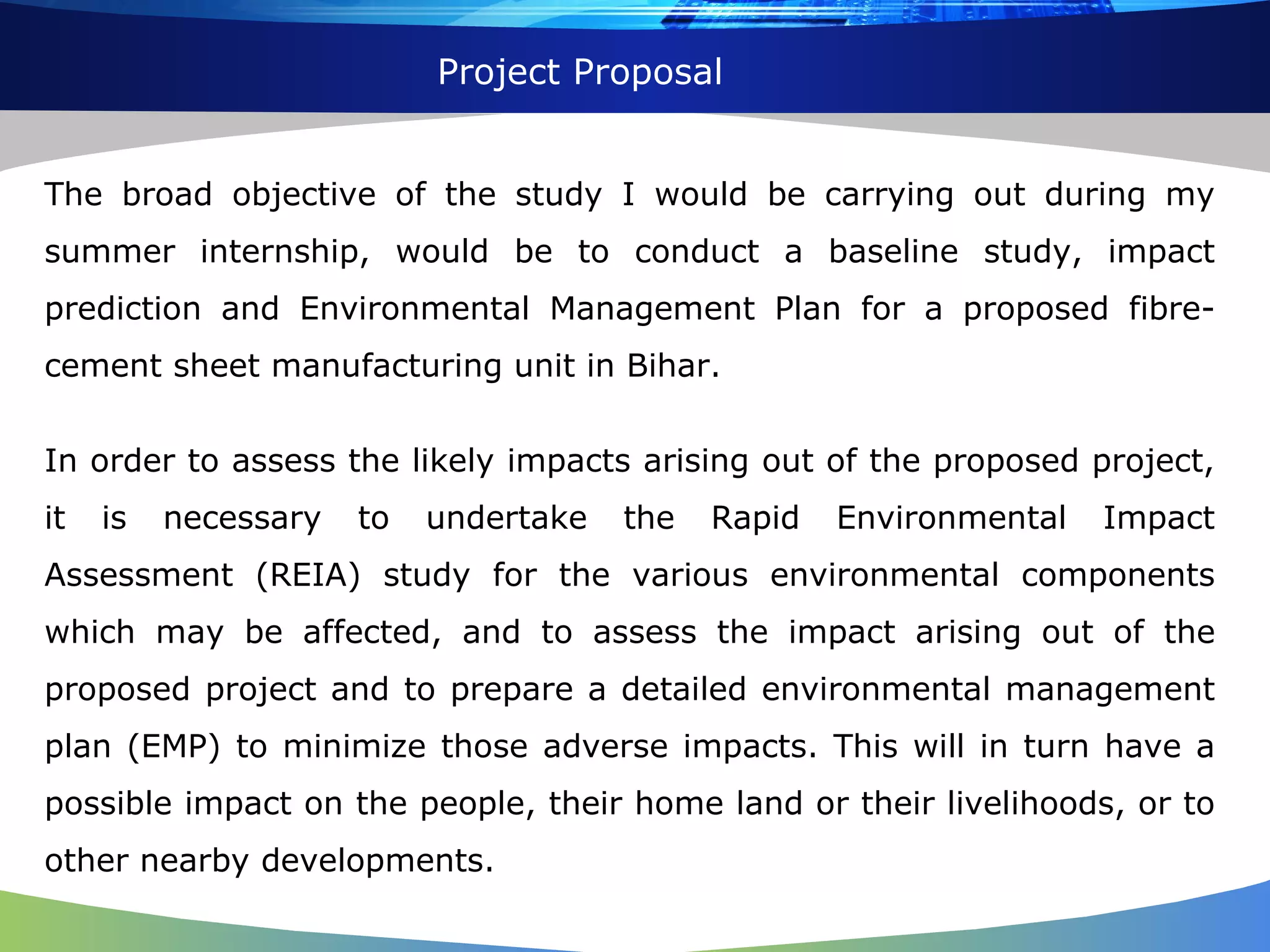 Project Proposal The broad objective of the study I would be carrying out during my summer internship, would be to conduct a baseline study, impact prediction and Environmental Management Plan for a proposed fibre-cement sheet manufacturing unit in Bihar. In order to assess the likely impacts arising out of the proposed project, it is necessary to undertake the Rapid Environmental Impact Assessment (REIA) study for the various environmental components which may be affected, and to assess the impact arising out of the proposed project and to prepare a detailed environmental management plan (EMP) to minimize those adverse impacts. This will in turn have a possible impact on the people, their home land or their livelihoods, or to other nearby developments. 