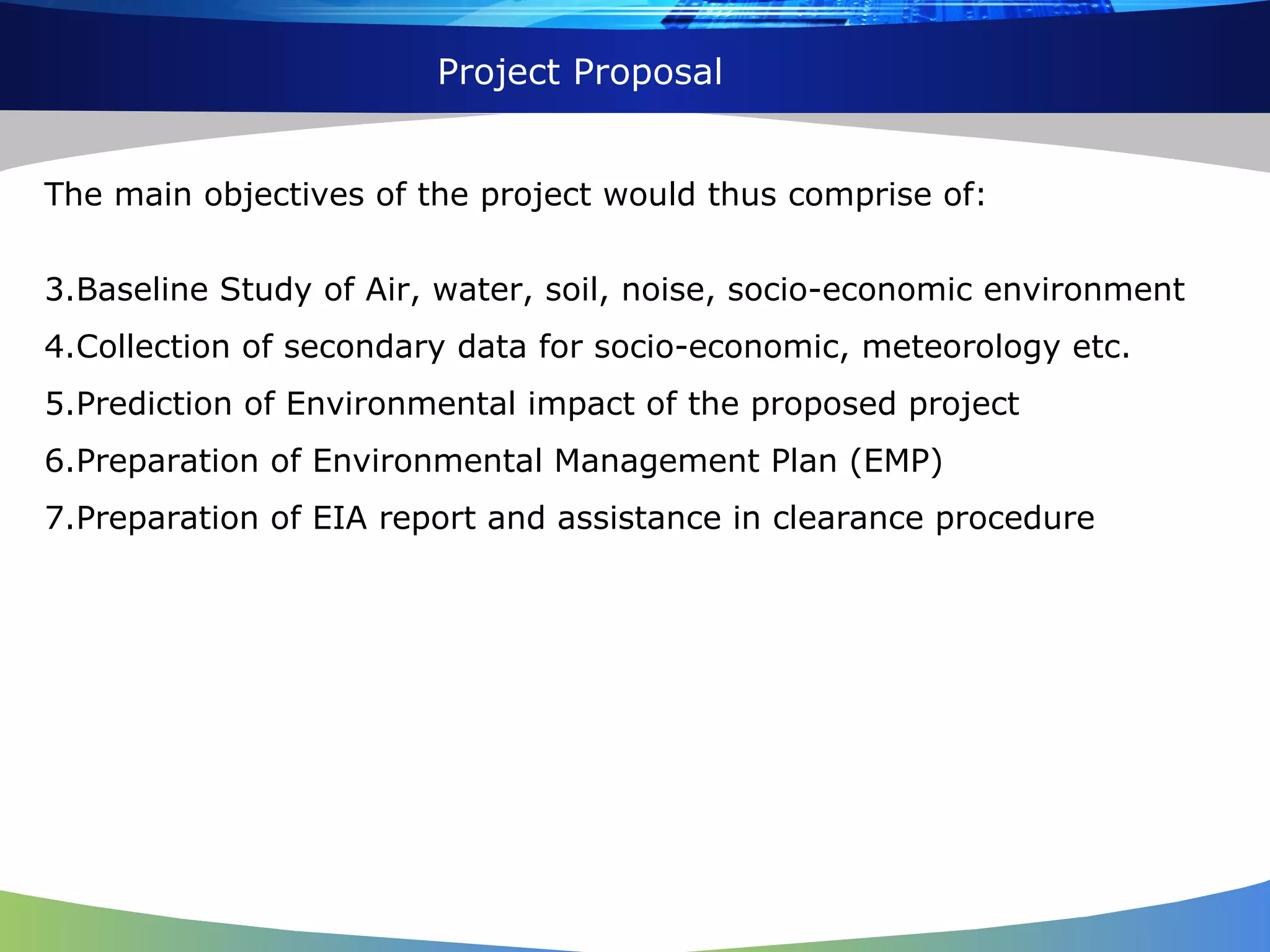 The main objectives of the project would thus comprise of: Baseline Study of Air, water, soil, noise, socio-economic environment  Collection of secondary data for socio-economic, meteorology etc.  Prediction of Environmental impact of the proposed project  Preparation of Environmental Management Plan (EMP)  Preparation of EIA report and assistance in clearance procedure  Project Proposal 