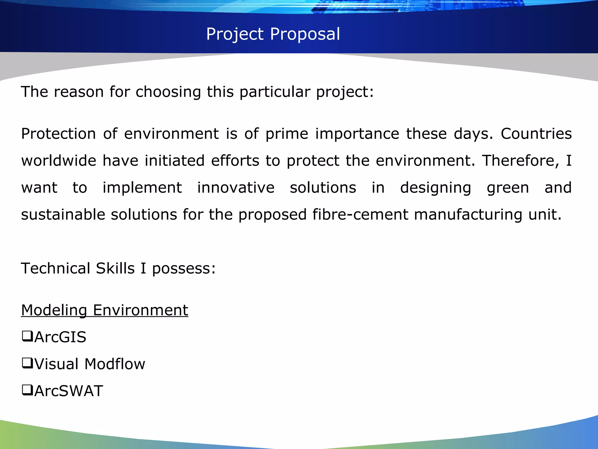The reason for choosing this particular project: Protection of environment is of prime importance these days. Countries worldwide have initiated efforts to protect the environment. Therefore, I want to implement innovative solutions in designing green and sustainable solutions for the proposed fibre-cement manufacturing unit. Technical Skills I possess: Modeling Environment ArcGIS Visual Modflow ArcSWAT Project Proposal 