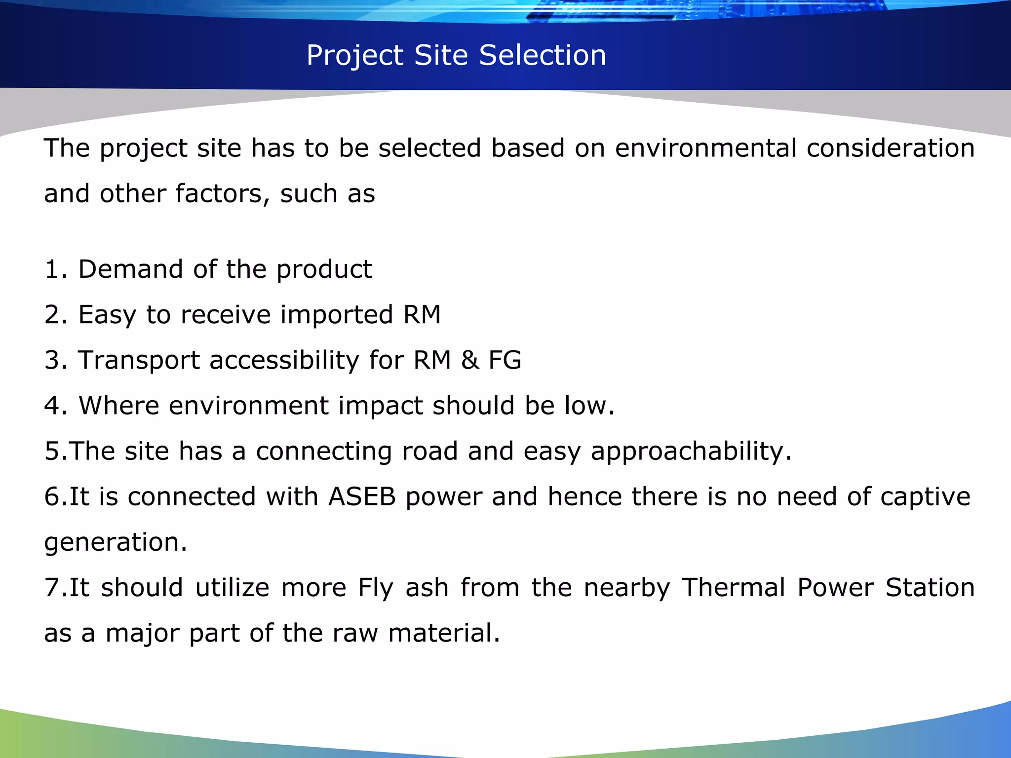 Project Site Selection The project site has to be selected based on environmental consideration and other factors, such as 1. Demand of the product 2. Easy to receive imported RM 3. Transport accessibility for RM & FG 4. Where environment impact should be low. 5.The site has a connecting road and easy approachability. 6.It is connected with ASEB power and hence there is no need of captive generation. 7.It should utilize more Fly ash from the nearby Thermal Power Station as a major part of the raw material. 
