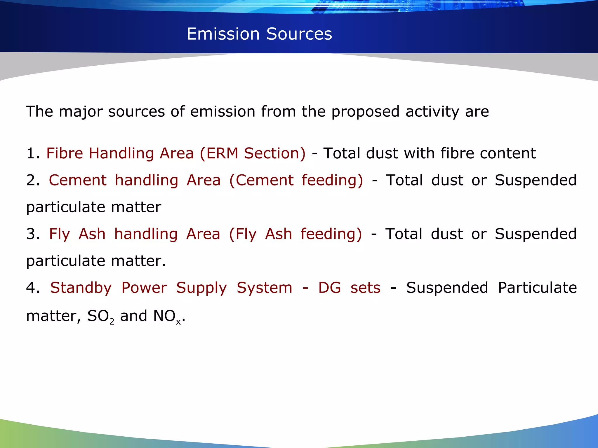 Emission Sources The major sources of emission from the proposed activity are 1.  Fibre Handling Area (ERM Section)  - Total dust with fibre content 2.  Cement handling Area (Cement feeding)  - Total dust or Suspended particulate matter 3.  Fly Ash handling Area (Fly Ash feeding)  - Total dust or Suspended particulate matter. 4.  Standby Power Supply System - DG sets  - Suspended Particulate matter, SO 2  and NO x . 