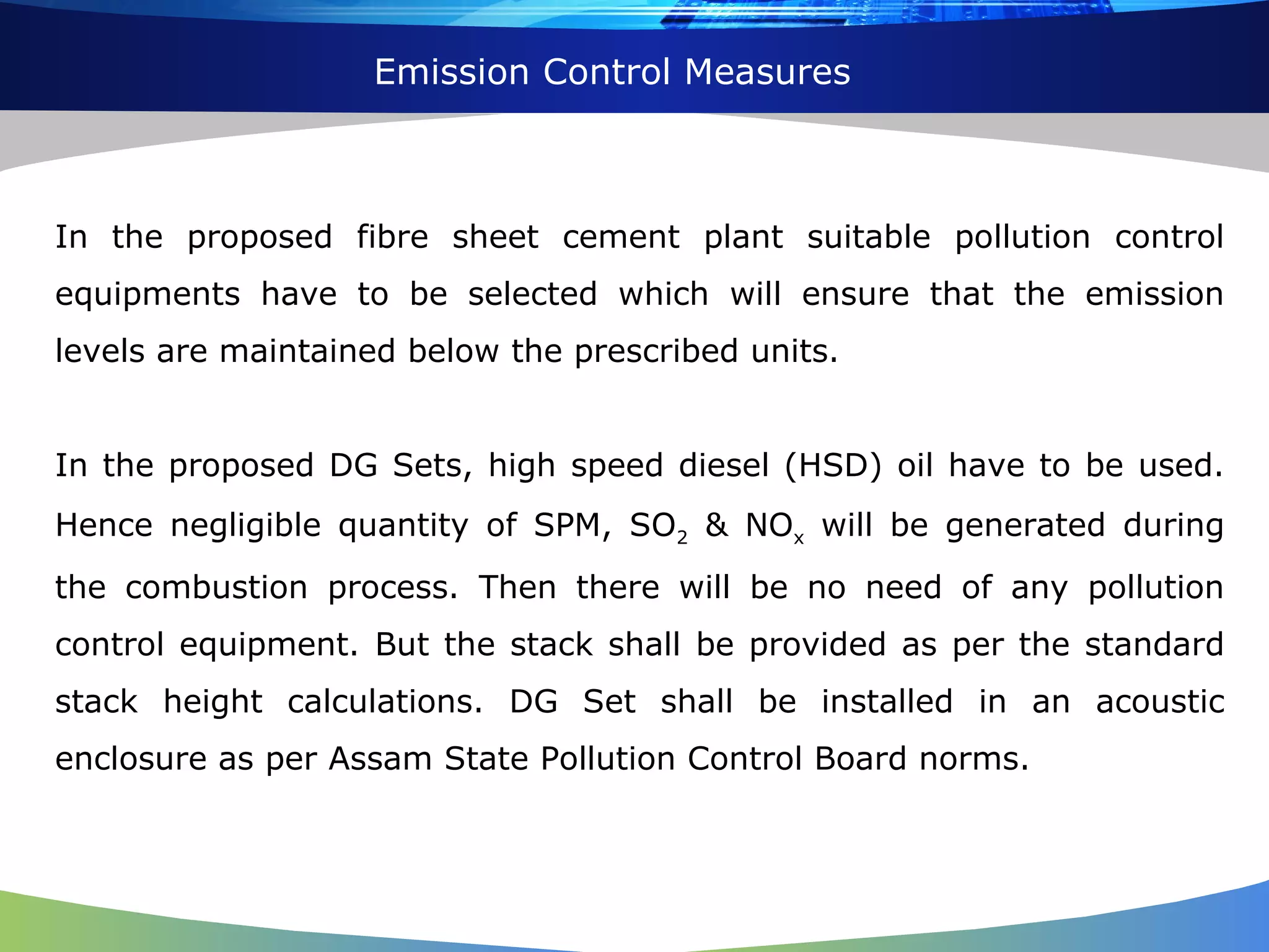 Emission Control Measures In the proposed fibre sheet cement plant suitable pollution control equipments have to be selected which will ensure that the emission levels are maintained below the prescribed units. In the proposed DG Sets, high speed diesel (HSD) oil have to be used. Hence negligible quantity of SPM, SO 2  & NO x  will be generated during the combustion process. Then there will be no need of any pollution control equipment. But the stack shall be provided as per the standard stack height calculations. DG Set shall be installed in an acoustic enclosure as per Assam State Pollution Control Board norms. 