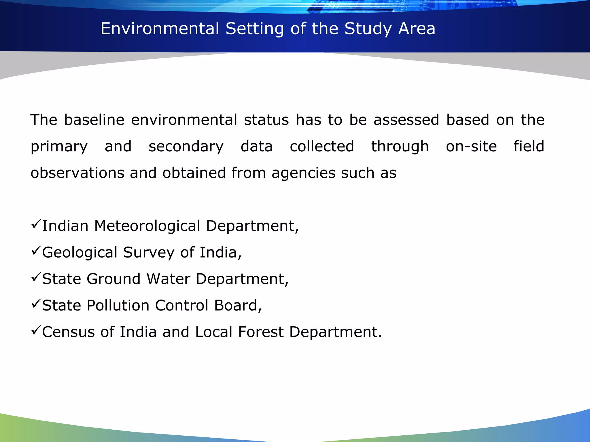 Environmental Setting of the Study Area The baseline environmental status has to be assessed based on the primary and secondary data collected through on-site field observations and obtained from agencies such as  Indian Meteorological Department,  Geological Survey of India,  State Ground Water Department,  State Pollution Control Board,  Census of India and Local Forest Department.  