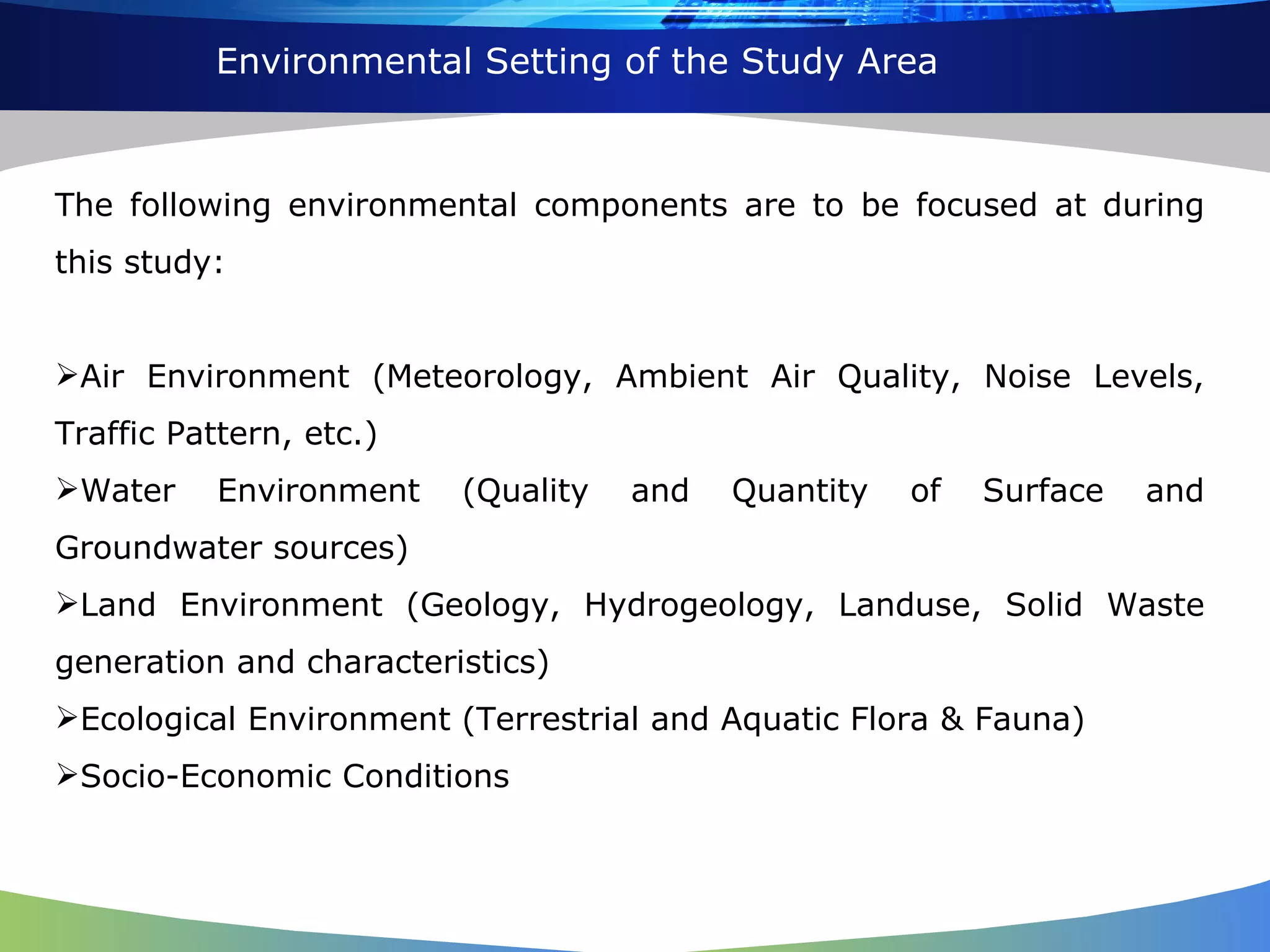 Environmental Setting of the Study Area The following environmental components are to be focused at during this study: Air Environment (Meteorology, Ambient Air Quality, Noise Levels, Traffic Pattern, etc.) Water Environment (Quality and Quantity of Surface and Groundwater sources) Land Environment (Geology, Hydrogeology, Landuse, Solid Waste generation and characteristics) Ecological Environment (Terrestrial and Aquatic Flora & Fauna) Socio-Economic Conditions 