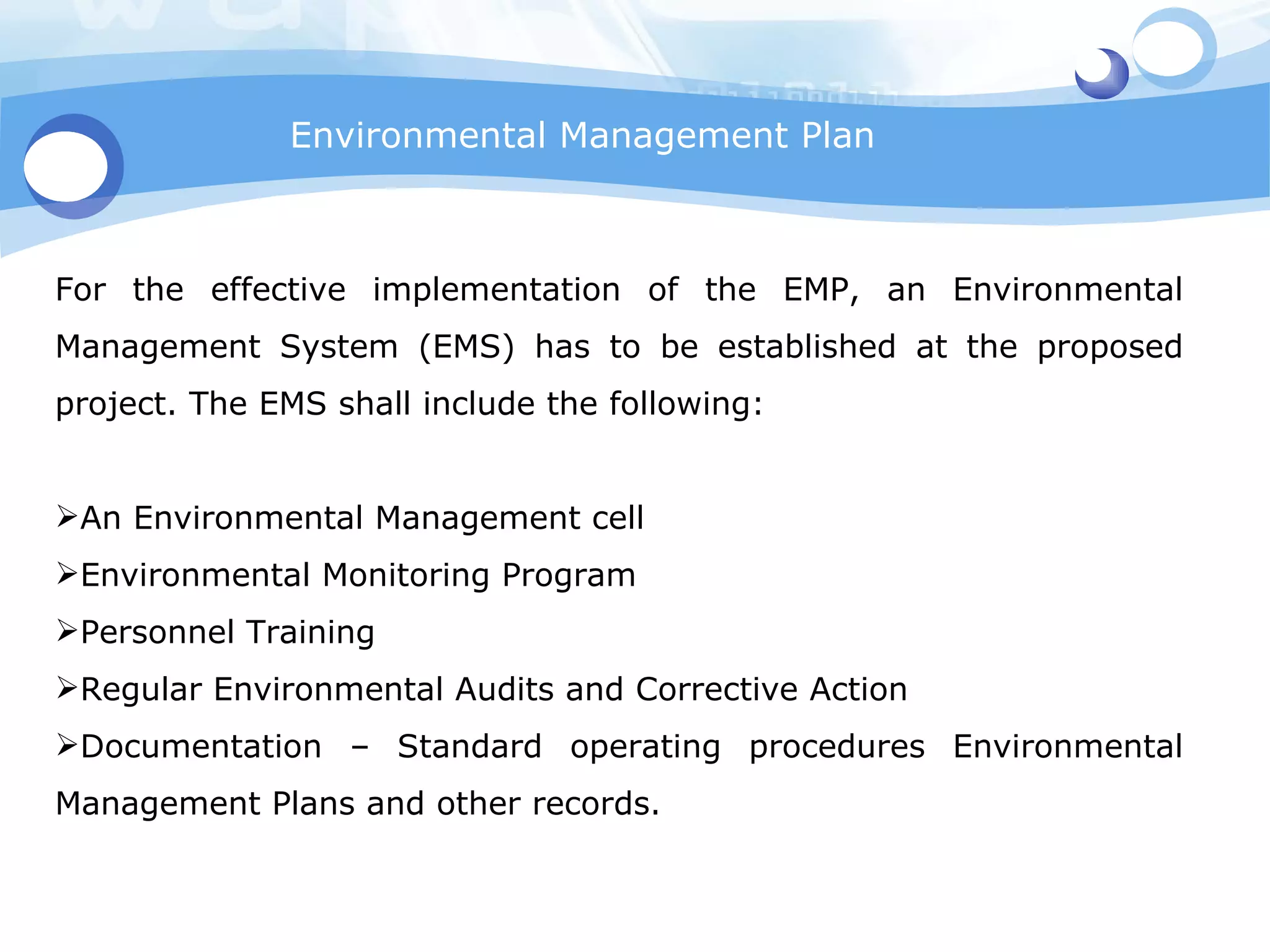 Environmental Management Plan For the effective implementation of the EMP, an Environmental Management System (EMS) has to be established at the proposed project. The EMS shall include the following: An Environmental Management cell Environmental Monitoring Program Personnel Training Regular Environmental Audits and Corrective Action Documentation – Standard operating procedures Environmental Management Plans and other records. 