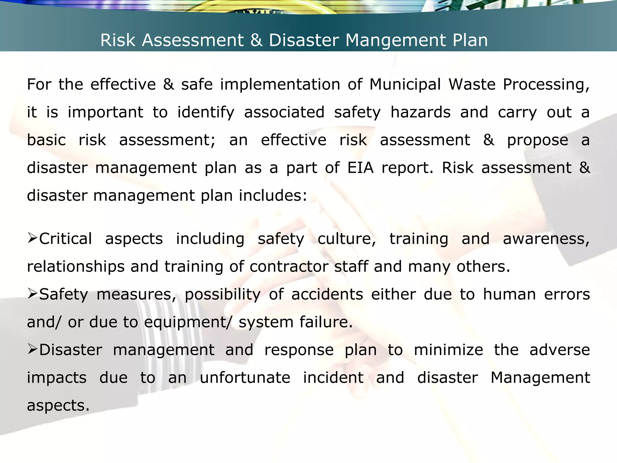 Risk Assessment & Disaster Mangement Plan For the effective & safe implementation of Municipal Waste Processing, it is important to identify associated safety hazards and carry out a basic risk assessment; an effective risk assessment & propose a disaster management plan as a part of EIA report. Risk assessment & disaster management plan includes: Critical aspects including safety culture, training and awareness, relationships and training of contractor staff and many others. Safety measures, possibility of accidents either due to human errors and/ or due to equipment/ system failure. Disaster management and response plan to minimize the adverse impacts due to an unfortunate incident and disaster Management aspects. 